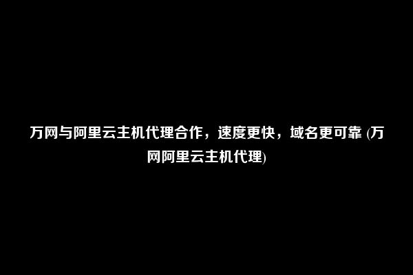 万网与阿里云主机代理合作，速度更快，域名更可靠 (万网阿里云主机代理)