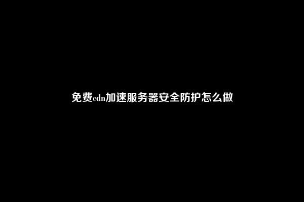 免费cdn加速服务器安全防护怎么做