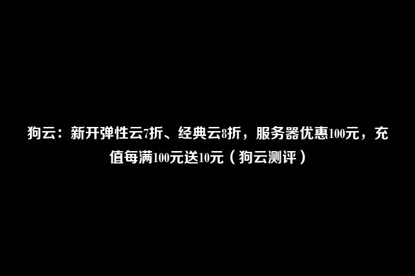 狗云：新开弹性云7折、经典云8折，服务器优惠100元，充值每满100元送10元（狗云测评）