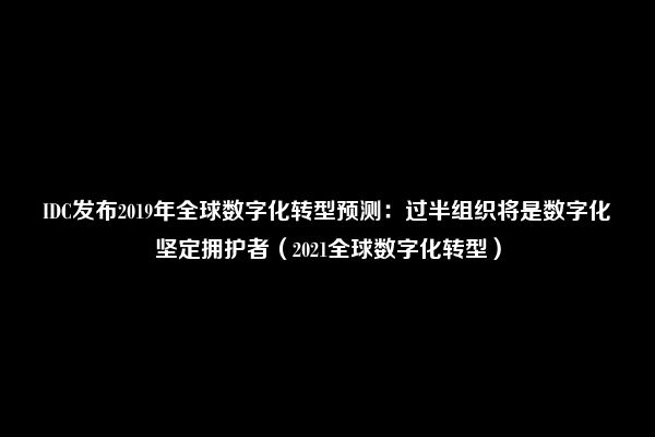 IDC发布2019年全球数字化转型预测：过半组织将是数字化坚定拥护者（2021全球数字化转型）