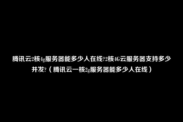 腾讯云2核4g服务器能多少人在线?2核4G云服务器支持多少并发?（腾讯云一核2g服务器能多少人在线）