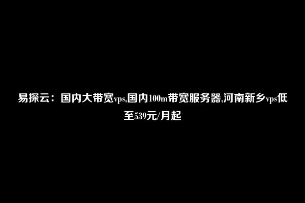 易探云：国内大带宽vps,国内100m带宽服务器,河南新乡vps低至539元/月起