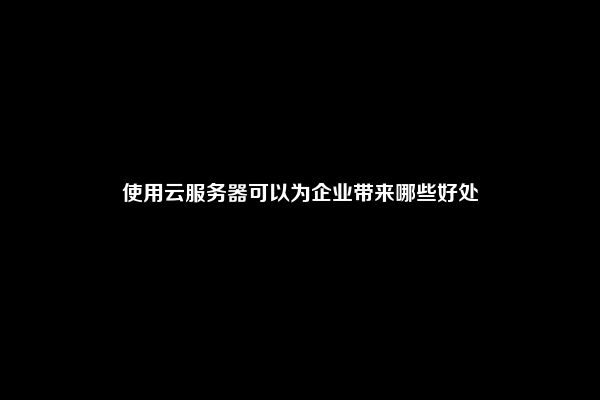 使用云服务器可以为企业带来哪些好处