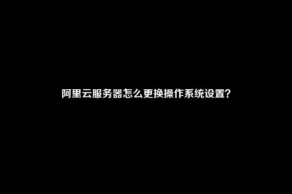 阿里云服务器怎么更换操作系统设置？