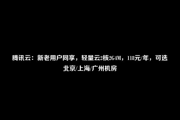 腾讯云：新老用户同享，轻量云2核2G4M，118元/年，可选北京/上海/广州机房