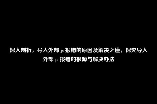 深入剖析，导入外部 js 报错的原因及解决之道，探究导入外部 js 报错的根源与解决办法