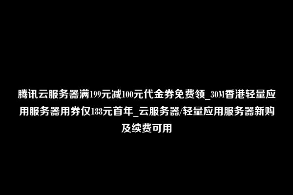 腾讯云服务器满199元减100元代金券免费领_30M香港轻量应用服务器用券仅188元首年_云服务器/轻量应用服务器新购及续费可用