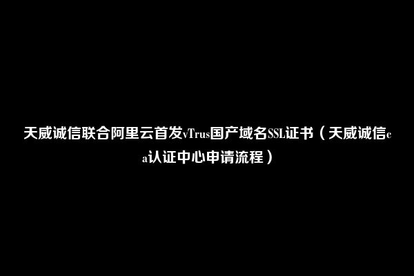 天威诚信联合阿里云首发vTrus国产域名SSL证书（天威诚信ca认证中心申请流程）