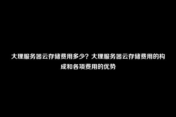 大理服务器云存储费用多少？大理服务器云存储费用的构成和各项费用的优势