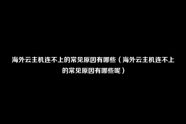 海外云主机连不上的常见原因有哪些（海外云主机连不上的常见原因有哪些呢）