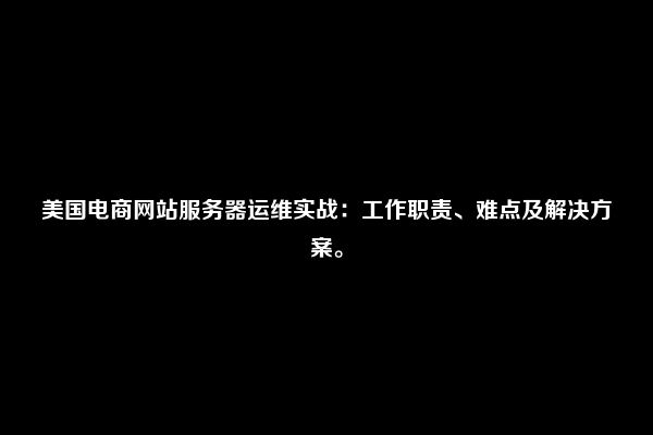 美国电商网站服务器运维实战：工作职责、难点及解决方案。