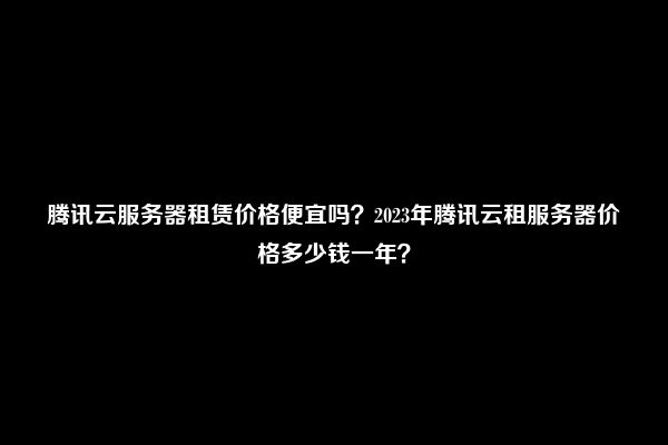 腾讯云服务器租赁价格便宜吗？2023年腾讯云租服务器价格多少钱一年？