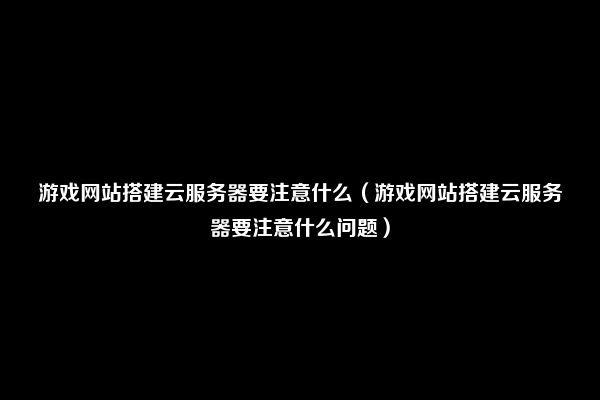 游戏网站搭建云服务器要注意什么（游戏网站搭建云服务器要注意什么问题）