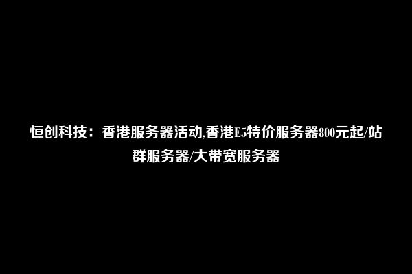 恒创科技：香港服务器活动,香港E5特价服务器800元起/站群服务器/大带宽服务器