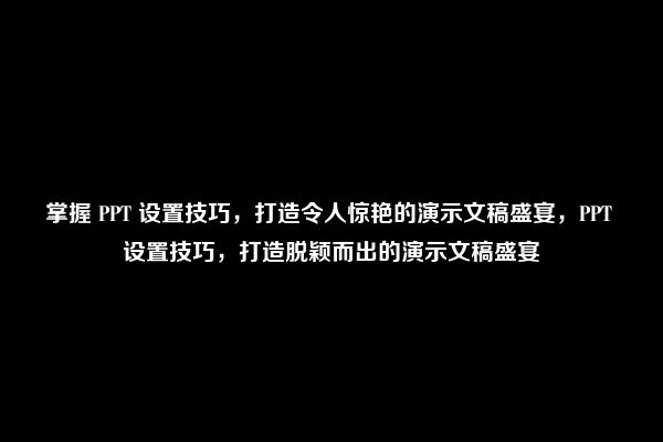 掌握 PPT 设置技巧，打造令人惊艳的演示文稿盛宴，PPT 设置技巧，打造脱颖而出的演示文稿盛宴