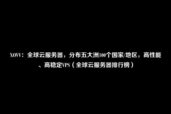 XOVV：全球云服务器，分布五大洲100个国家/地区，高性能、高稳定VPS（全球云服务器排行榜）