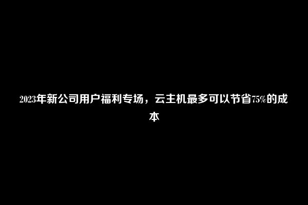 2023年新公司用户福利专场，云主机最多可以节省75%的成本