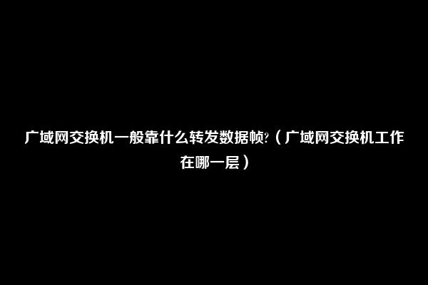 广域网交换机一般靠什么转发数据帧?（广域网交换机工作在哪一层）