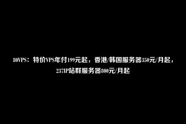 80VPS：特价VPS年付199元起，香港/韩国服务器350元/月起，237IP站群服务器800元/月起