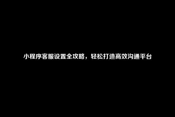 小程序客服设置全攻略，轻松打造高效沟通平台