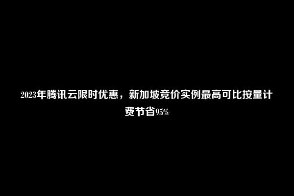 2023年腾讯云限时优惠，新加坡竞价实例最高可比按量计费节省95%