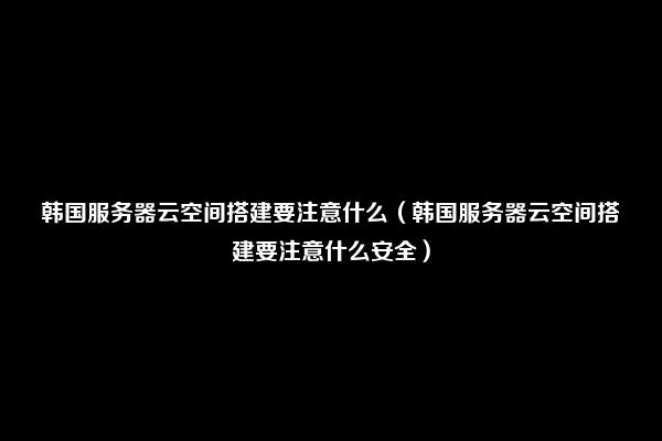 韩国服务器云空间搭建要注意什么（韩国服务器云空间搭建要注意什么安全）