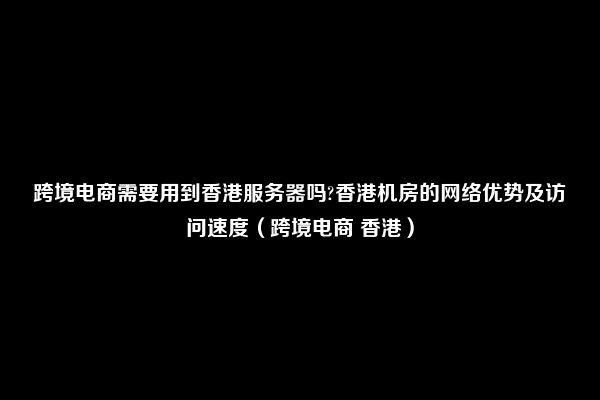 跨境电商需要用到香港服务器吗?香港机房的网络优势及访问速度（跨境电商 香港）