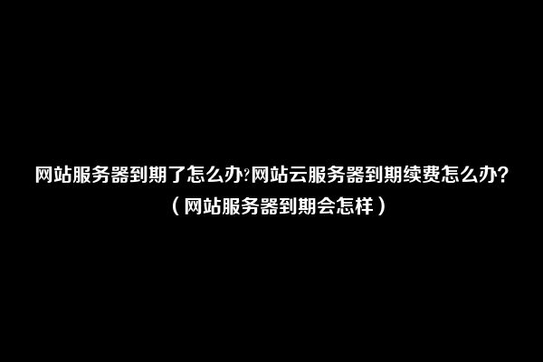 网站服务器到期了怎么办?网站云服务器到期续费怎么办？（网站服务器到期会怎样）