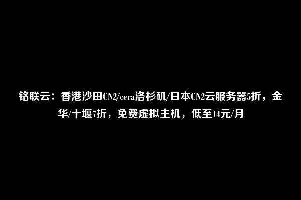 铭联云：香港沙田CN2/cera洛杉矶/日本CN2云服务器5折，金华/十堰7折，免费虚拟主机，低至14元/月