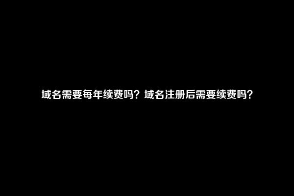 域名需要每年续费吗？域名注册后需要续费吗？