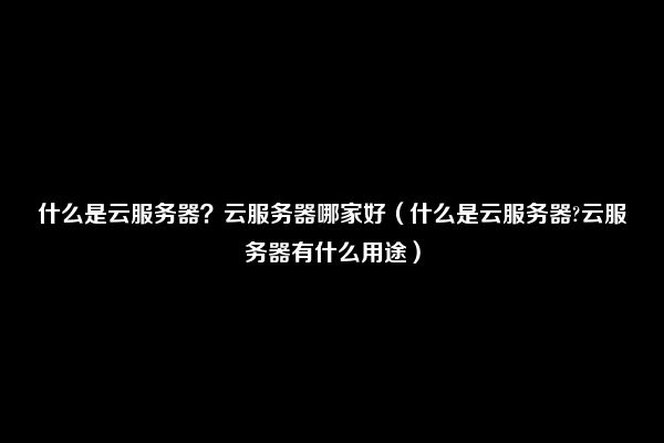什么是云服务器？云服务器哪家好（什么是云服务器?云服务器有什么用途）