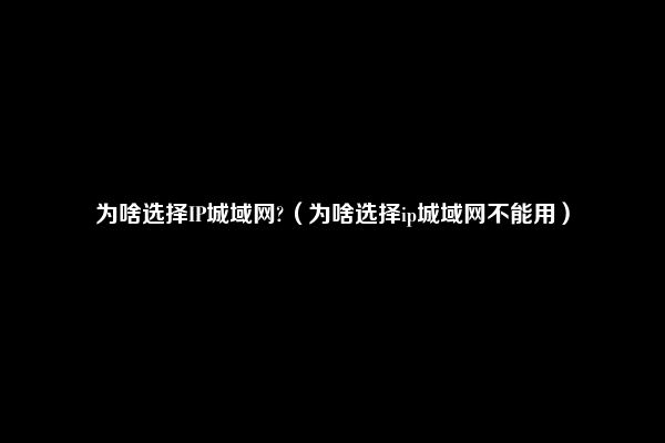 为啥选择IP城域网?（为啥选择ip城域网不能用）