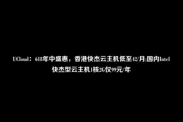 UCloud：618年中盛惠，香港快杰云主机低至42/月;国内Intel快杰型云主机1核2G仅99元/年