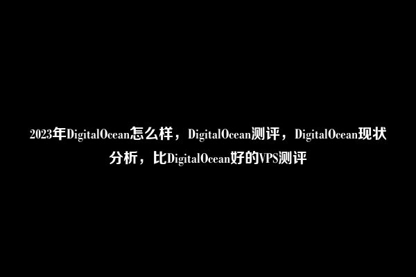 2023年DigitalOcean怎么样，DigitalOcean测评，DigitalOcean现状分析，比DigitalOcean好的VPS测评