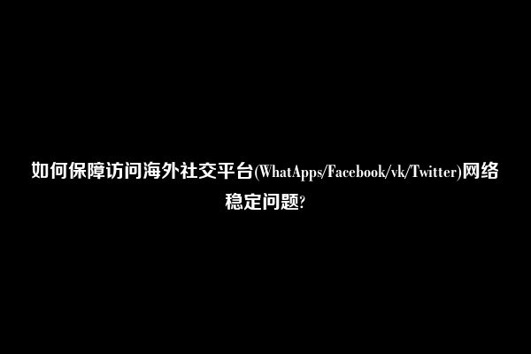 如何保障访问海外社交平台(WhatApps/Facebook/vk/Twitter)网络稳定问题?