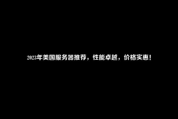 2023年美国服务器推荐，性能卓越，价格实惠！