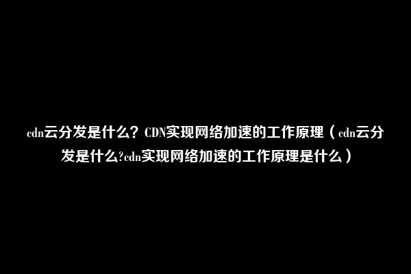 cdn云分发是什么？CDN实现网络加速的工作原理（cdn云分发是什么?cdn实现网络加速的工作原理是什么）