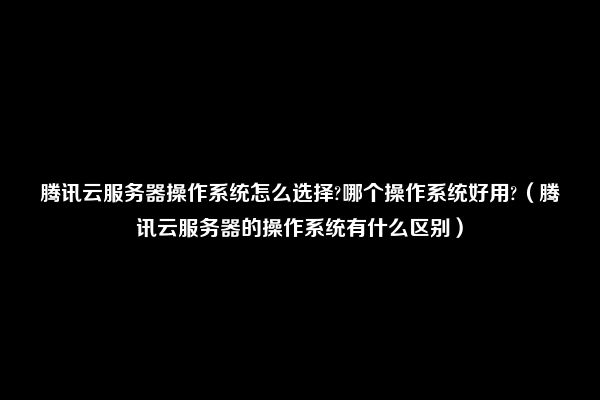 腾讯云服务器操作系统怎么选择?哪个操作系统好用?（腾讯云服务器的操作系统有什么区别）