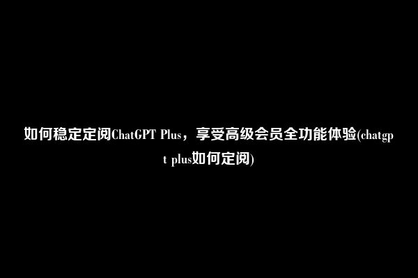 如何稳定定阅ChatGPT Plus，享受高级会员全功能体验(chatgpt plus如何定阅)