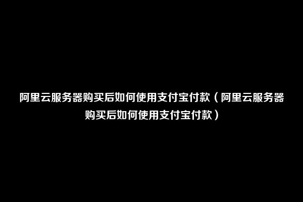 阿里云服务器购买后如何使用支付宝付款（阿里云服务器购买后如何使用支付宝付款）