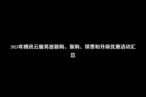 2023年腾讯云服务器新购、复购、续费和升级优惠活动汇总