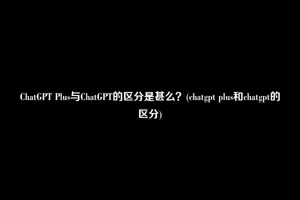 ChatGPT Plus与ChatGPT的区分是甚么?(chatgpt plus和chatgpt的区分)