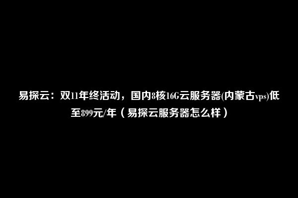 易探云：双11年终活动，国内8核16G云服务器(内蒙古vps)低至899元/年（易探云服务器怎么样）