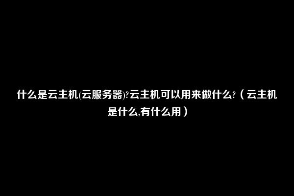 什么是云主机(云服务器)?云主机可以用来做什么?（云主机是什么,有什么用）