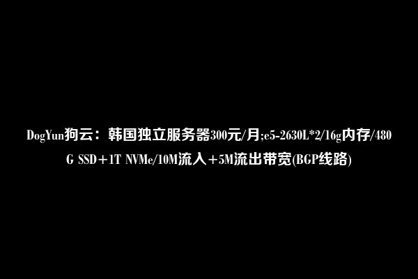 DogYun狗云：韩国独立服务器300元/月;e5-2630L*2/16g内存/480G SSD+1T NVMe/10M流入+5M流出带宽(BGP线路)