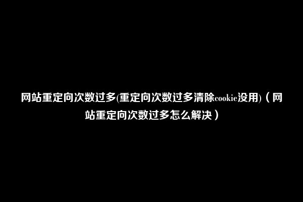 网站重定向次数过多(重定向次数过多清除cookie没用)（网站重定向次数过多怎么解决）