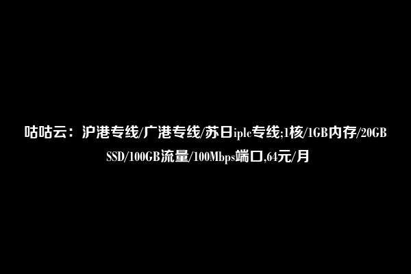 咕咕云：沪港专线/广港专线/苏日iplc专线;1核/1GB内存/20GB SSD/100GB流量/100Mbps端口,64元/月