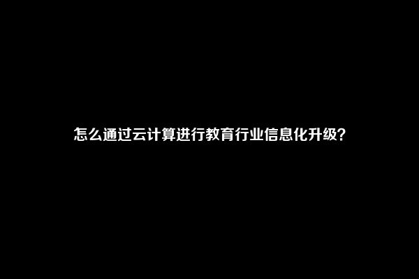 怎么通过云计算进行教育行业信息化升级？