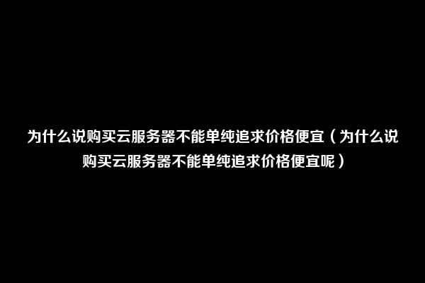 为什么说购买云服务器不能单纯追求价格便宜（为什么说购买云服务器不能单纯追求价格便宜呢）