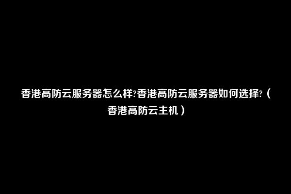 香港高防云服务器怎么样?香港高防云服务器如何选择?（香港高防云主机）